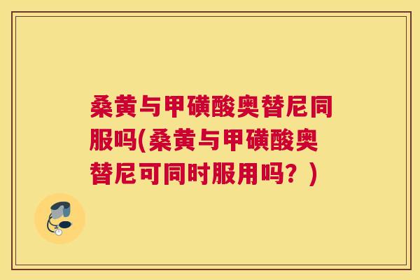 桑黄与甲磺酸奥替尼同服吗(桑黄与甲磺酸奥替尼可同时服用吗?) 桑黄与甲磺酸奥替尼同服吗(桑黄与甲磺酸奥替尼可同时服用吗?)