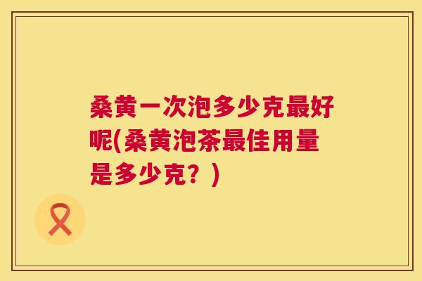 桑黄一次泡多少克好呢(桑黄泡茶佳用量是多少克?) 桑黄一次泡多少克好呢(桑黄泡茶佳用量是多少克?)