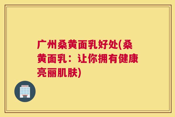 广州桑黄面乳好处(桑黄面乳:让你拥有健康亮丽) 广州桑黄面乳好处(桑黄面乳:让你拥有健康亮丽)