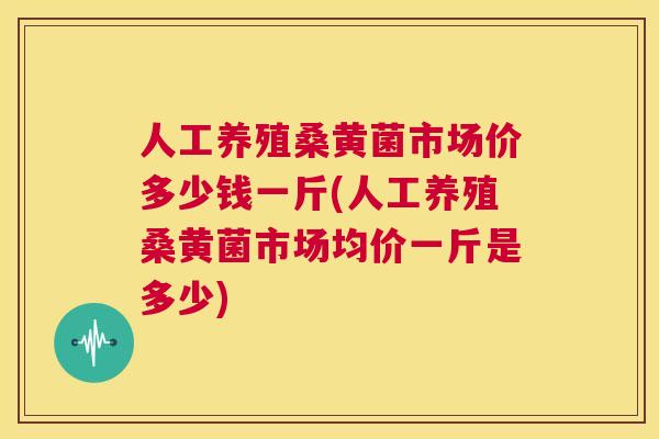 人工养殖桑黄菌市场价多少钱一斤(人工养殖桑黄菌市场均价一斤是多少) 人工养殖桑黄菌市场价多少钱一斤(人工养殖桑黄菌市场均价一斤是多少)