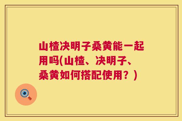 山楂决明子桑黄能一起用吗(山楂、决明子、桑黄如何搭配使用?) 山楂决明子桑黄能一起用吗(山楂、决明子、桑黄如何搭配使用?)