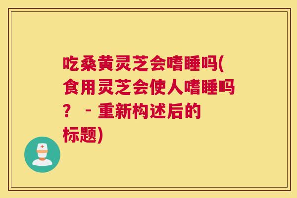 吃桑黄灵芝会嗜睡吗(食用灵芝会使人嗜睡吗? - 重新构述后的标题) 吃桑黄灵芝会嗜睡吗(食用灵芝会使人嗜睡吗? - 重新构述后的标题)