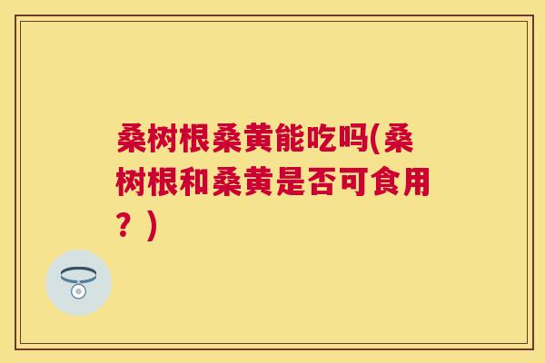 桑树根桑黄能吃吗(桑树根和桑黄是否可食用?) 桑树根桑黄能吃吗(桑树根和桑黄是否可食用?)