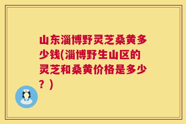 山东淄博野灵芝桑黄多少钱(淄博野生山区的灵芝和桑黄价格是多少?) 山东淄博野灵芝桑黄多少钱(淄博野生山区的灵芝和桑黄价格是多少?)
