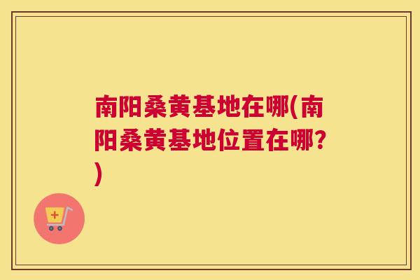南阳桑黄基地在哪(南阳桑黄基地位置在哪?) 南阳桑黄基地在哪(南阳桑黄基地位置在哪?)