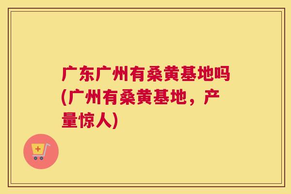 广东广州有桑黄基地吗(广州有桑黄基地,产量惊人) 广东广州有桑黄基地吗(广州有桑黄基地,产量惊人)