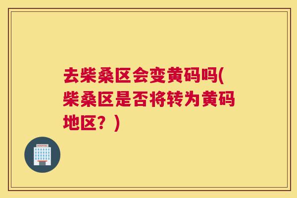 去柴桑区会变黄码吗(柴桑区是否将转为黄码地区?) 去柴桑区会变黄码吗(柴桑区是否将转为黄码地区?)