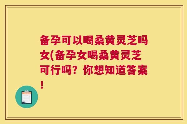 备孕可以喝桑黄灵芝吗女(备孕女喝桑黄灵芝可行吗?你想知道答案! 备孕可以喝桑黄灵芝吗女(备孕女喝桑黄灵芝可行吗?你想知道答案!