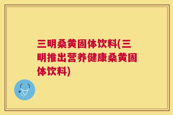 三明桑黄固体饮料(三明推出营养健康桑黄固体饮料) 三明桑黄固体饮料(三明推出营养健康桑黄固体饮料)