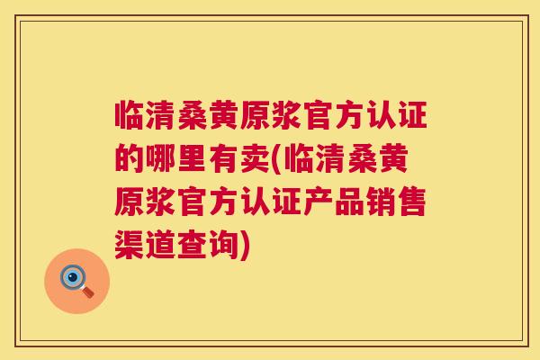 临清桑黄原浆官方认证的哪里有卖(临清桑黄原浆官方认证产品销售渠道查询)
