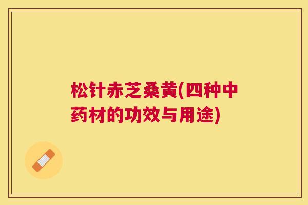 松针赤芝桑黄(四种材的功效与用途) 松针赤芝桑黄(四种材的功效与用途)