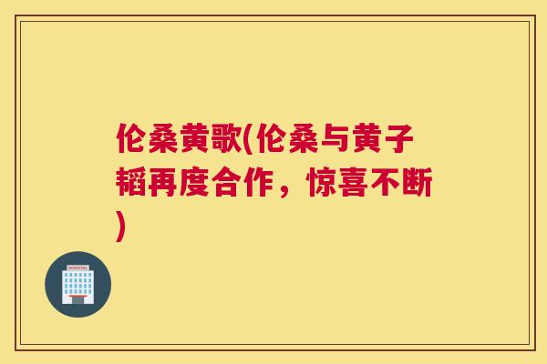 伦桑黄歌(伦桑与黄子韬再度合作,惊喜不断) 伦桑黄歌(伦桑与黄子韬再度合作,惊喜不断)
