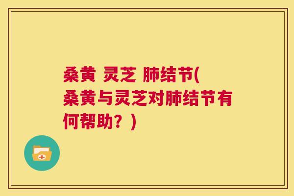桑黄 灵芝 结节(桑黄与灵芝对结节有何帮助?) 桑黄 灵芝 结节(桑黄与灵芝对结节有何帮助?)