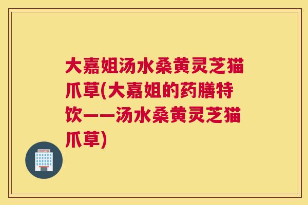 大嘉姐汤水桑黄灵芝猫爪草(大嘉姐的药膳特饮——汤水桑黄灵芝猫爪草) 大嘉姐汤水桑黄灵芝猫爪草(大嘉姐的药膳特饮——汤水桑黄灵芝猫爪草)