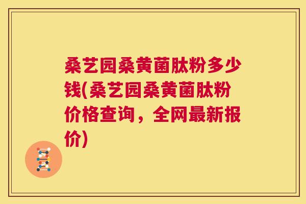 桑艺园桑黄菌肽粉多少钱(桑艺园桑黄菌肽粉价格查询,全网新报价) 桑艺园桑黄菌肽粉多少钱(桑艺园桑黄菌肽粉价格查询,全网新报价)