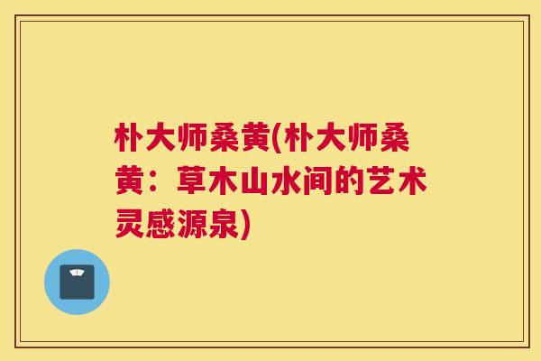 朴大师桑黄(朴大师桑黄:草木山水间的艺术灵感源泉) 朴大师桑黄(朴大师桑黄:草木山水间的艺术灵感源泉)