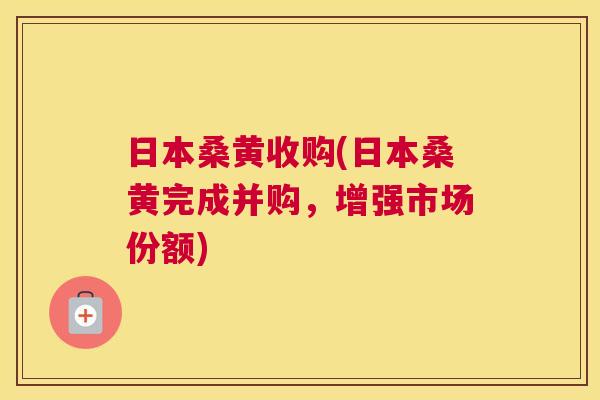 日本桑黄收购(日本桑黄完成并购,增强市场份额) 日本桑黄收购(日本桑黄完成并购,增强市场份额)