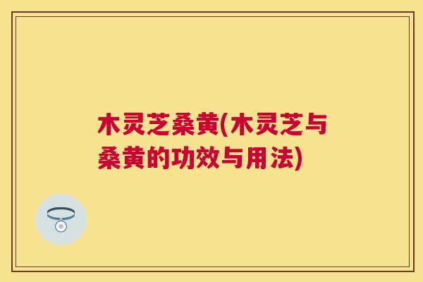 木灵芝桑黄(木灵芝与桑黄的功效与用法) 木灵芝桑黄(木灵芝与桑黄的功效与用法)