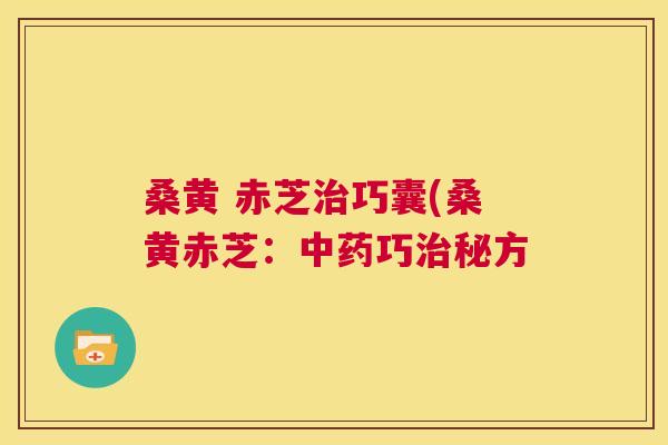 桑黄 赤芝巧囊(桑黄赤芝:巧秘方 桑黄 赤芝巧囊(桑黄赤芝:巧秘方