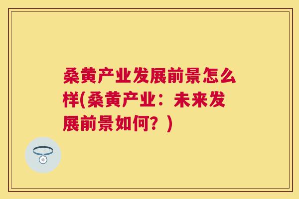 桑黄产业发展前景怎么样(桑黄产业:未来发展前景如何?) 桑黄产业发展前景怎么样(桑黄产业:未来发展前景如何?)
