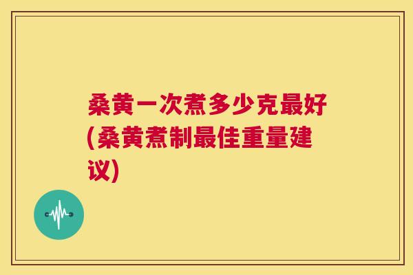 桑黄一次煮多少克好(桑黄煮制佳重量建议)