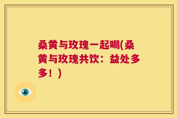 桑黄与玫瑰一起喝(桑黄与玫瑰共饮:益处多多!) 桑黄与玫瑰一起喝(桑黄与玫瑰共饮:益处多多!)