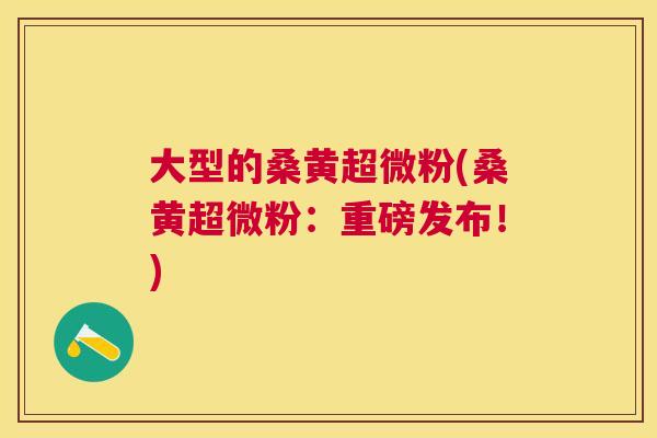 大型的桑黄超微粉(桑黄超微粉:重磅发布!) 大型的桑黄超微粉(桑黄超微粉:重磅发布!)