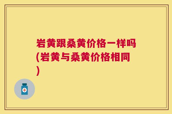 岩黄跟桑黄价格一样吗(岩黄与桑黄价格相同)