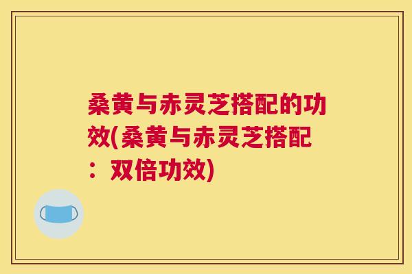 桑黄与赤灵芝搭配的功效(桑黄与赤灵芝搭配:双倍功效) 桑黄与赤灵芝搭配的功效(桑黄与赤灵芝搭配:双倍功效)