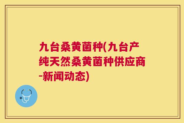 九台桑黄菌种(九台产纯天然桑黄菌种供应商-新闻动态) 九台桑黄菌种(九台产纯天然桑黄菌种供应商-新闻动态)