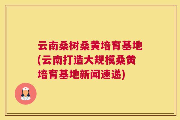 云南桑树桑黄培育基地(云南打造大规模桑黄培育基地新闻速递) 云南桑树桑黄培育基地(云南打造大规模桑黄培育基地新闻速递)