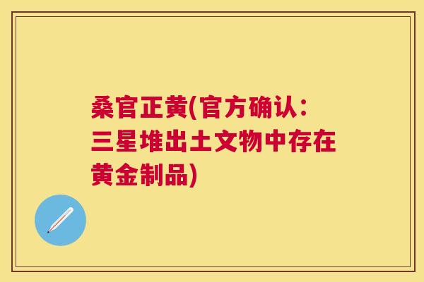 桑官正黄(官方确认:三星堆出土文物中存在黄金制品) 桑官正黄(官方确认:三星堆出土文物中存在黄金制品)
