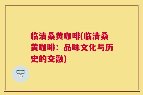临清桑黄咖啡(临清桑黄咖啡:品味文化与历史的交融) 临清桑黄咖啡(临清桑黄咖啡:品味文化与历史的交融)