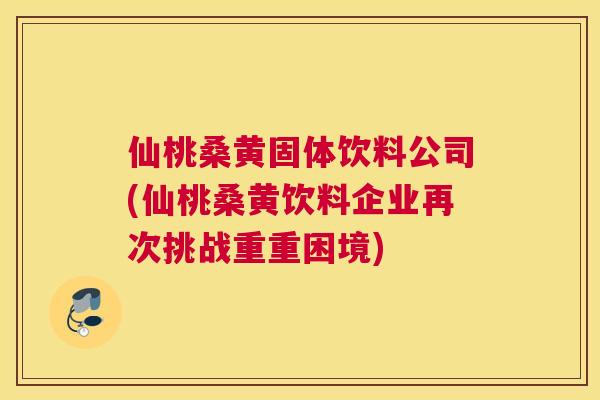 仙桃桑黄固体饮料公司(仙桃桑黄饮料企业再次挑战重重困境) 仙桃桑黄固体饮料公司(仙桃桑黄饮料企业再次挑战重重困境)