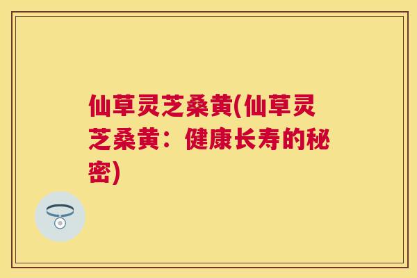 仙草灵芝桑黄(仙草灵芝桑黄:健康长寿的秘密) 仙草灵芝桑黄(仙草灵芝桑黄:健康长寿的秘密)