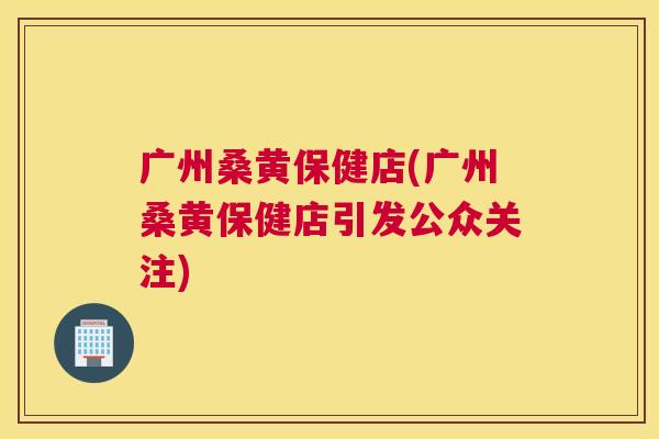 广州桑黄保健店(广州桑黄保健店引发公众关注) 广州桑黄保健店(广州桑黄保健店引发公众关注)
