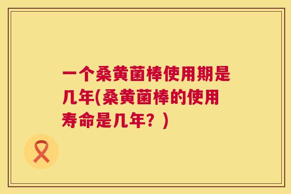 一个桑黄菌棒使用期是几年(桑黄菌棒的使用寿命是几年?) 一个桑黄菌棒使用期是几年(桑黄菌棒的使用寿命是几年?)