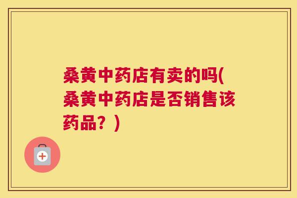 桑黄店有卖的吗(桑黄店是否销售该药品?) 桑黄店有卖的吗(桑黄店是否销售该药品?)
