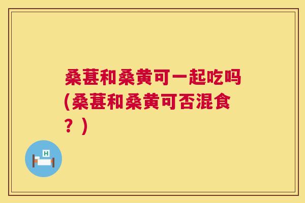 桑葚和桑黄可一起吃吗(桑葚和桑黄可否混食？)