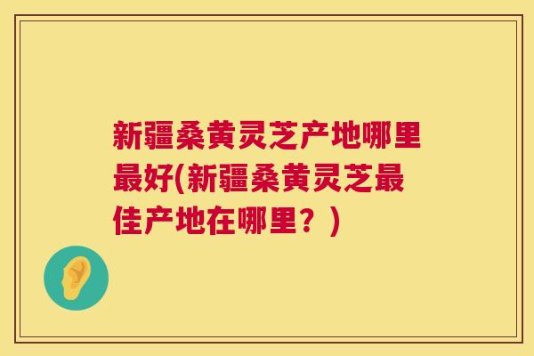 新疆桑黄灵芝产地哪里好(新疆桑黄灵芝佳产地在哪里?) 新疆桑黄灵芝产地哪里好(新疆桑黄灵芝佳产地在哪里?)