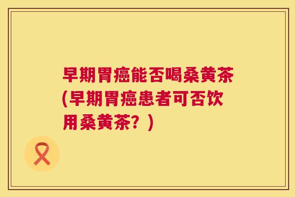 早期胃能否喝桑黄茶(早期胃患者可否饮用桑黄茶?) 早期胃能否喝桑黄茶(早期胃患者可否饮用桑黄茶?)
