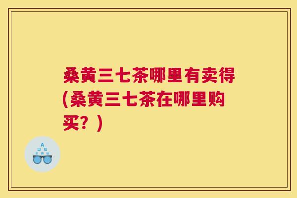 桑黄三七茶哪里有卖得(桑黄三七茶在哪里购买?) 桑黄三七茶哪里有卖得(桑黄三七茶在哪里购买?)
