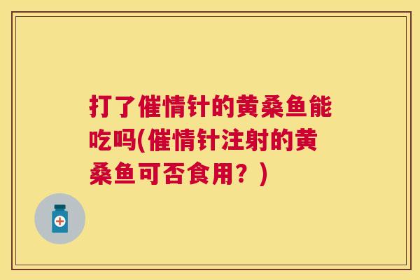 打了催情针的黄桑鱼能吃吗(催情针注射的黄桑鱼可否食用?) 打了催情针的黄桑鱼能吃吗(催情针注射的黄桑鱼可否食用?)