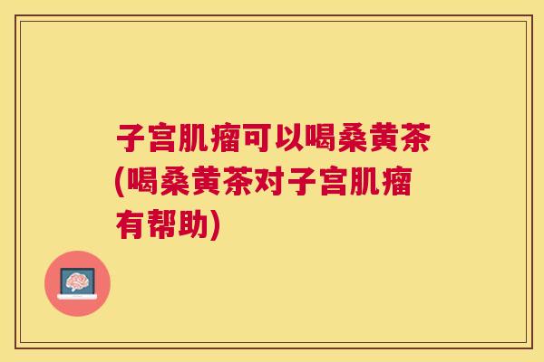 子宫可以喝桑黄茶(喝桑黄茶对子宫有帮助) 子宫可以喝桑黄茶(喝桑黄茶对子宫有帮助)