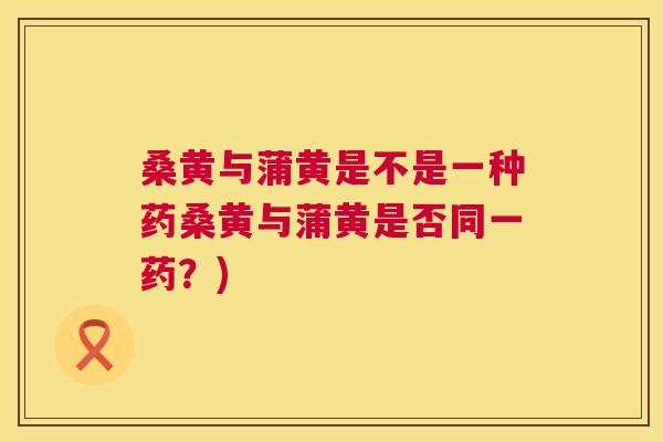 桑黄与蒲黄是不是一种药桑黄与蒲黄是否同一药?) 桑黄与蒲黄是不是一种药桑黄与蒲黄是否同一药?)