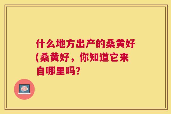 什么地方出产的桑黄好(桑黄好,你知道它来自哪里吗? 什么地方出产的桑黄好(桑黄好,你知道它来自哪里吗?