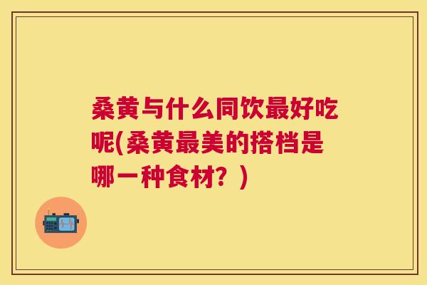 桑黄与什么同饮好吃呢(桑黄美的搭档是哪一种食材?) 桑黄与什么同饮好吃呢(桑黄美的搭档是哪一种食材?)