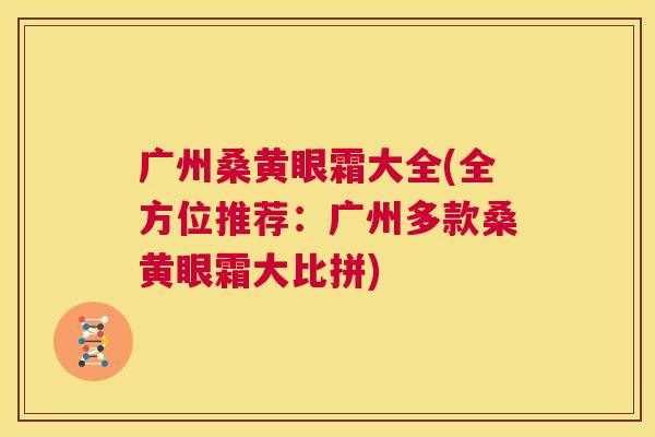 广州桑黄眼霜大全(全方位推荐:广州多款桑黄眼霜大比拼) 广州桑黄眼霜大全(全方位推荐:广州多款桑黄眼霜大比拼)