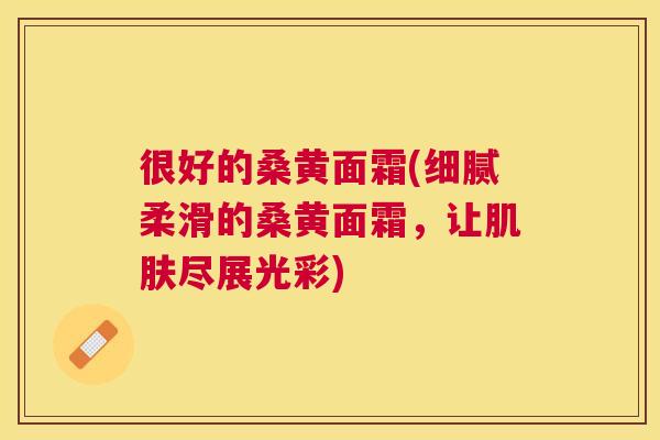 很好的桑黄面霜(细腻柔滑的桑黄面霜,让尽展光彩) 很好的桑黄面霜(细腻柔滑的桑黄面霜,让尽展光彩)