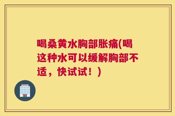 喝桑黄水胸部胀痛(喝这种水可以缓解胸部不适,快试试!) 喝桑黄水胸部胀痛(喝这种水可以缓解胸部不适,快试试!)